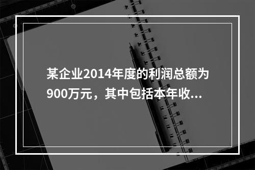 某企业2014年度的利润总额为900万元，其中包括本年收到的