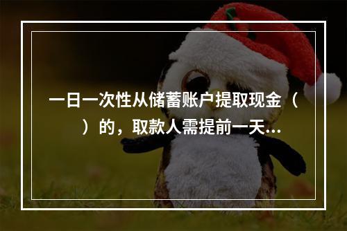 一日一次性从储蓄账户提取现金（　　）的，取款人需提前一天电话