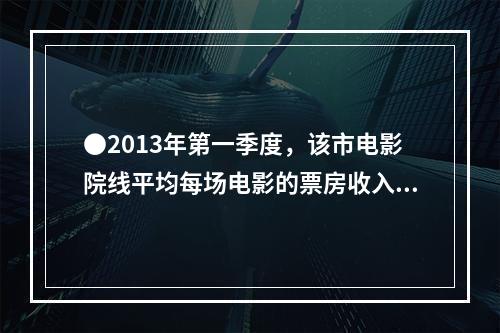 ●2013年第一季度，该市电影院线平均每场电影的票房收入约为