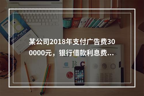 某公司2018年支付广告费300000元，银行借款利息费用2