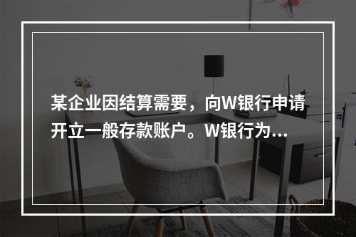 某企业因结算需要，向W银行申请开立一般存款账户。W银行为该账