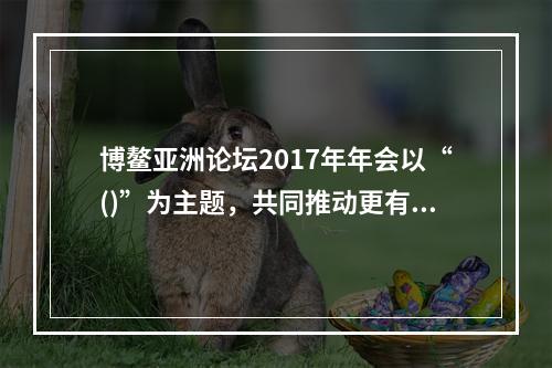 博鳌亚洲论坛2017年年会以“()”为主题，共同推动更有活力