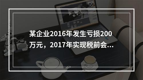 某企业2016年发生亏损200万元，2017年实现税前会计利