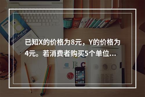 已知X的价格为8元，Y的价格为4元。若消费者购买5个单位X和