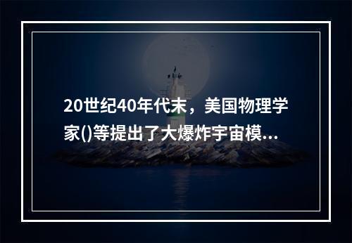 20世纪40年代末，美国物理学家()等提出了大爆炸宇宙模型，