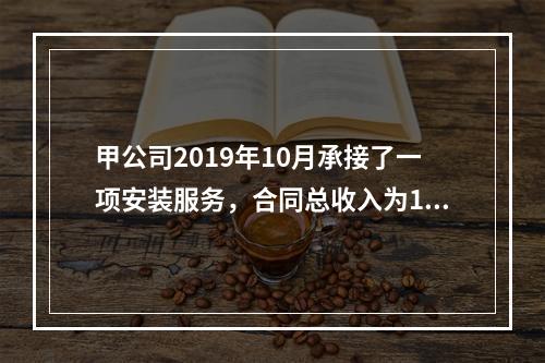 甲公司2019年10月承接了一项安装服务，合同总收入为100