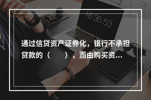 通过信贷资产证券化，银行不承担贷款的（  ），而由购买资产支