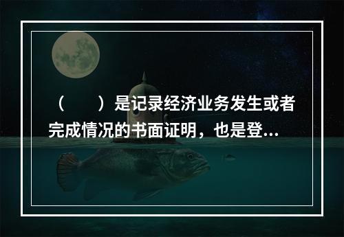 （　　）是记录经济业务发生或者完成情况的书面证明，也是登记账