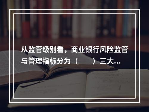 从监管级别看，商业银行风险监管与管理指标分为（  ）三大类。