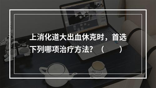 上消化道大出血休克时，首选下列哪项治疗方法？（　　）