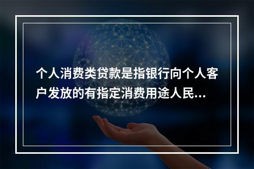 个人消费类贷款是指银行向个人客户发放的有指定消费用途人民币贷