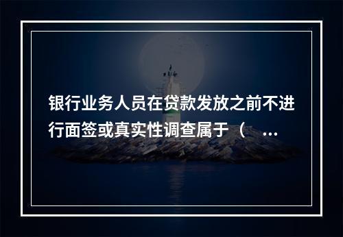 银行业务人员在贷款发放之前不进行面签或真实性调查属于（  ）