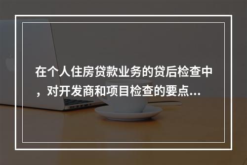 在个人住房贷款业务的贷后检查中，对开发商和项目检查的要点包括