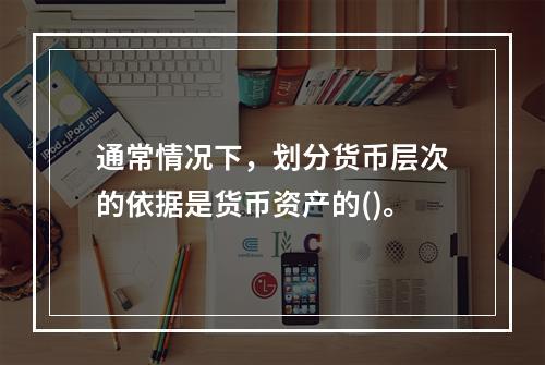 通常情况下，划分货币层次的依据是货币资产的()。