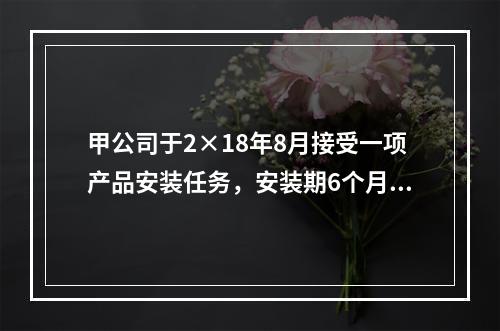 甲公司于2×18年8月接受一项产品安装任务，安装期6个月，合