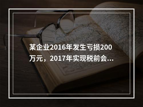 某企业2016年发生亏损200万元，2017年实现税前会计利