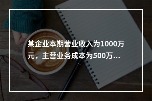 某企业本期营业收入为1000万元，主营业务成本为500万元，