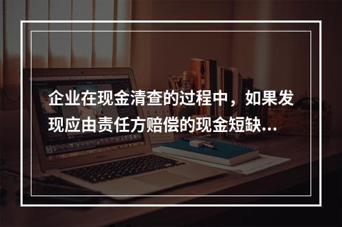 企业在现金清查的过程中，如果发现应由责任方赔偿的现金短缺，应