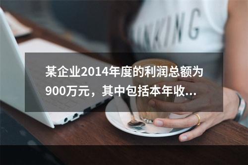 某企业2014年度的利润总额为900万元，其中包括本年收到的