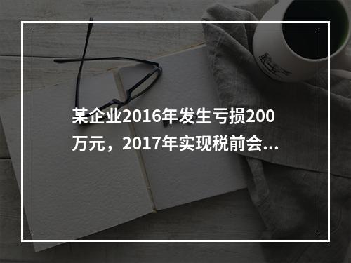 某企业2016年发生亏损200万元，2017年实现税前会计利