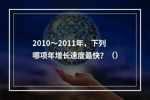 2010～2011年，下列哪项年增长速度最快？（）