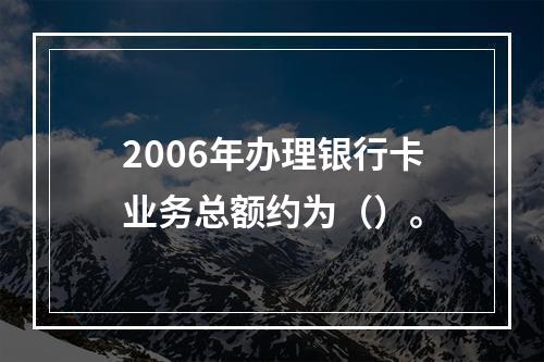 2006年办理银行卡业务总额约为（）。