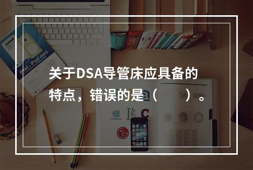 关于DSA导管床应具备的特点，错误的是（　　）。