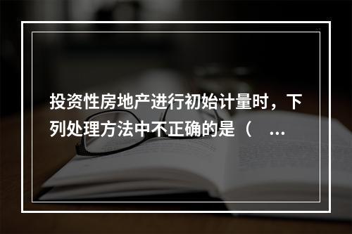 投资性房地产进行初始计量时，下列处理方法中不正确的是（  ）