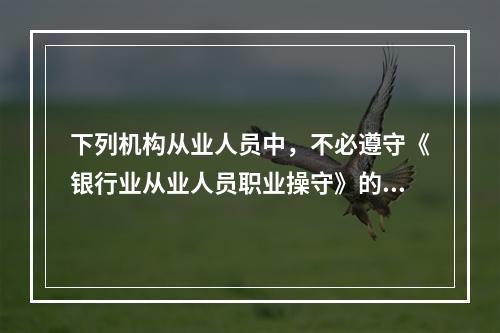 下列机构从业人员中，不必遵守《银行业从业人员职业操守》的是（