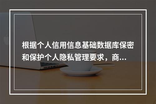 根据个人信用信息基础数据库保密和保护个人隐私管理要求，商业银