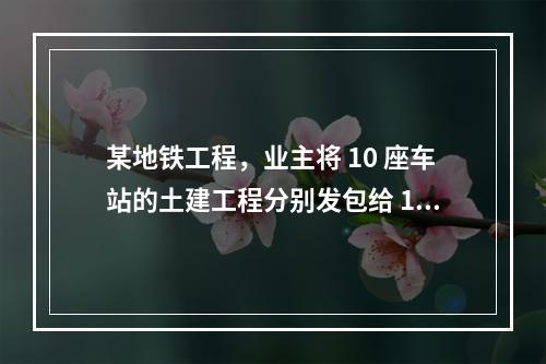 某地铁工程，业主将 10 座车站的土建工程分别发包给 10