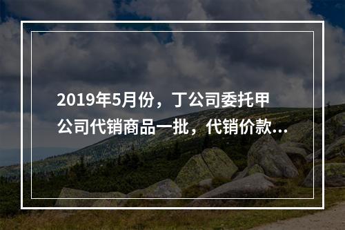 2019年5月份，丁公司委托甲公司代销商品一批，代销价款为3