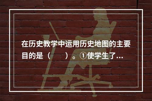 在历史教学中运用历史地图的主要目的是（　　）。①使学生了解史