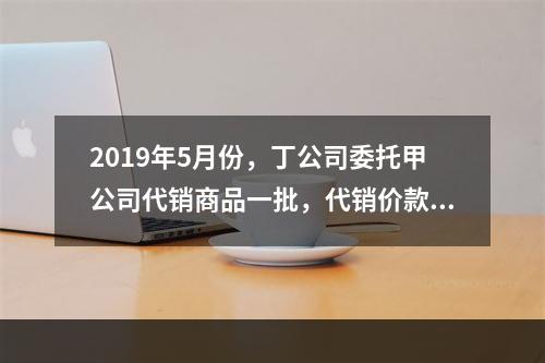 2019年5月份，丁公司委托甲公司代销商品一批，代销价款为3