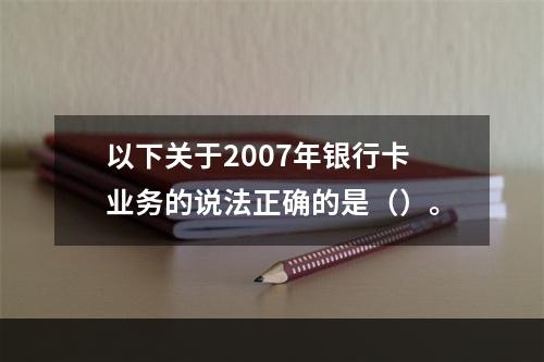 以下关于2007年银行卡业务的说法正确的是（）。