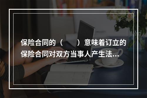 保险合同的（　　）意味着订立的保险合同对双方当事人产生法律约