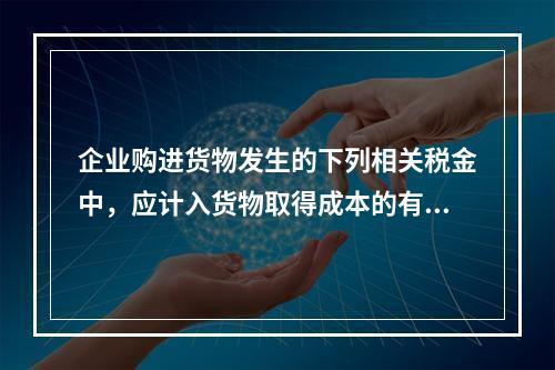 企业购进货物发生的下列相关税金中，应计入货物取得成本的有（　