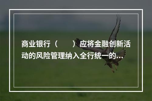 商业银行（  ）应将金融创新活动的风险管理纳入全行统一的风险