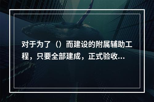 对于为了（）而建设的附属辅助工程，只要全部建成，正式验收交付