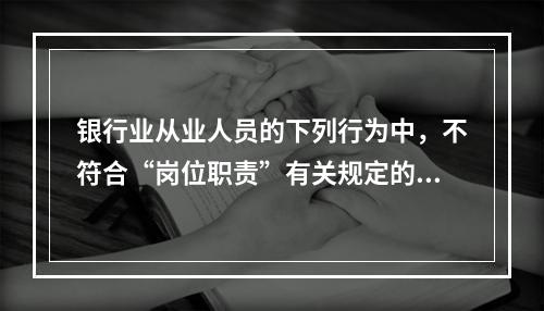 银行业从业人员的下列行为中，不符合“岗位职责”有关规定的是（