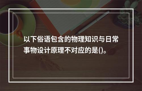 以下俗语包含的物理知识与日常事物设计原理不对应的是()。