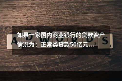 如果一家国内商业银行的贷款资产情况为：正常类贷款50亿元，关