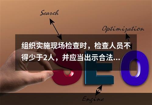 组织实施现场检查时，检查人员不得少于2人，并应当出示合法证件