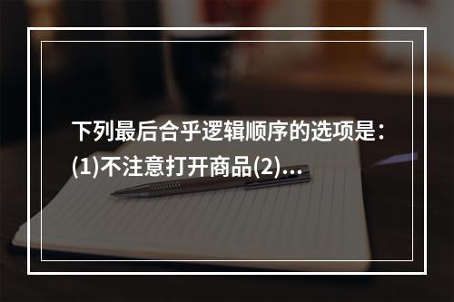 下列最后合乎逻辑顺序的选项是：(1)不注意打开商品(2)不得