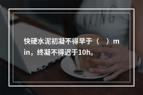 快硬水泥初凝不得早于（　）min，终凝不得迟于10h。