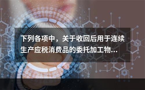 下列各项中，关于收回后用于连续生产应税消费品的委托加工物资