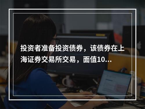 投资者准备投资债券，该债券在上海证券交易所交易，面值100元