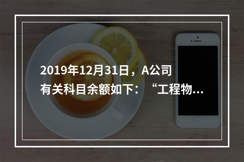 2019年12月31日，A公司有关科目余额如下：“工程物资”