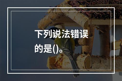 下列说法错误的是()。