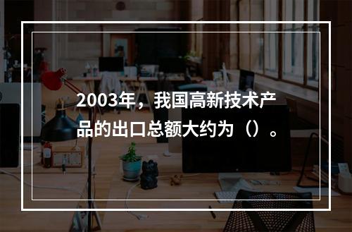 2003年，我国高新技术产品的出口总额大约为（）。